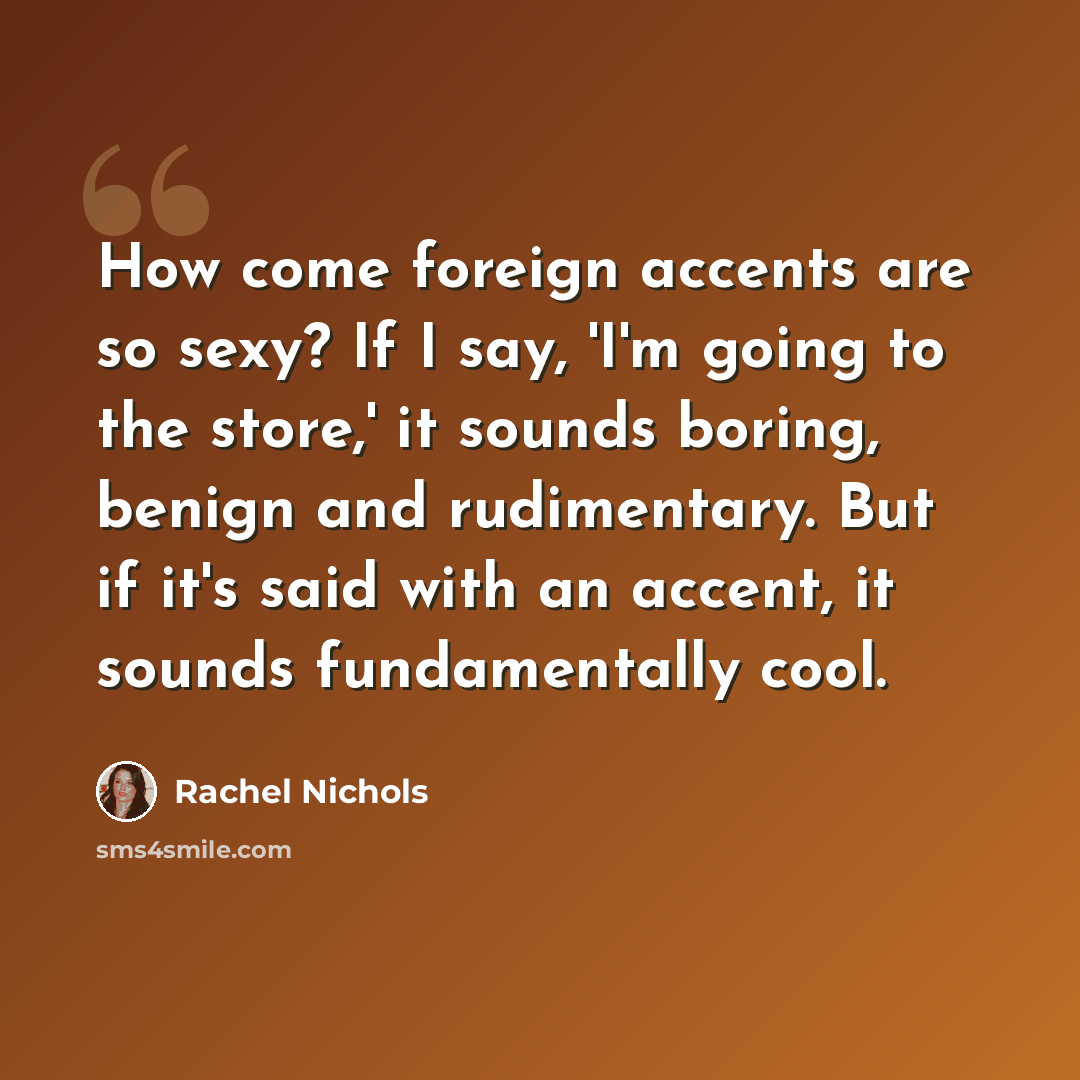 “How come foreign accents are so sexy? If I say, 'I'm going to the store,' it sounds boring, benign and rudimentary. But if it's said with an accent, it sounds fundamentally cool.” quote by Rachel Nichols