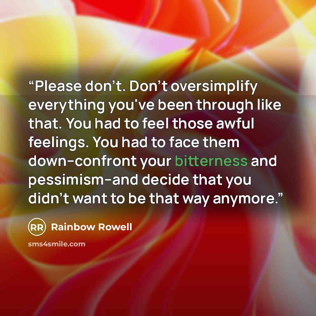 “Please don't. Don't oversimplify everything you've been through like that. You had to feel those awful feelings. You had to face them down--confront your bitterness and pessimism--and decide that you didn't want to be that way anymore.” quote by Rainbow Rowell