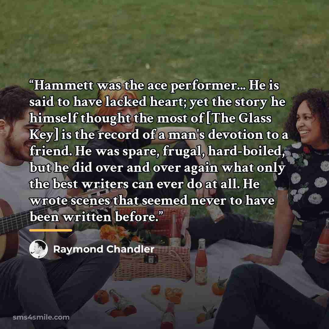 “Hammett was the ace performer... He is said to have lacked heart; yet the story he himself thought the most of [The Glass Key] is the record of a man's devotion to a friend. He was spare, frugal, hard-boiled, but he did over and over again what only the best writers can ever do at all. He wrote…” quote by Raymond Chandler