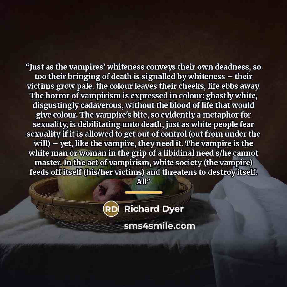 “Just as the vampires’ whiteness conveys their own deadness, so too their bringing of death is signalled by whiteness – their victims grow pale, the colour leaves their cheeks, life ebbs away. The horror of vampirism is expressed in colour: ghastly white, disgustingly cadaverous, without the blood…” quote by Richard Dyer