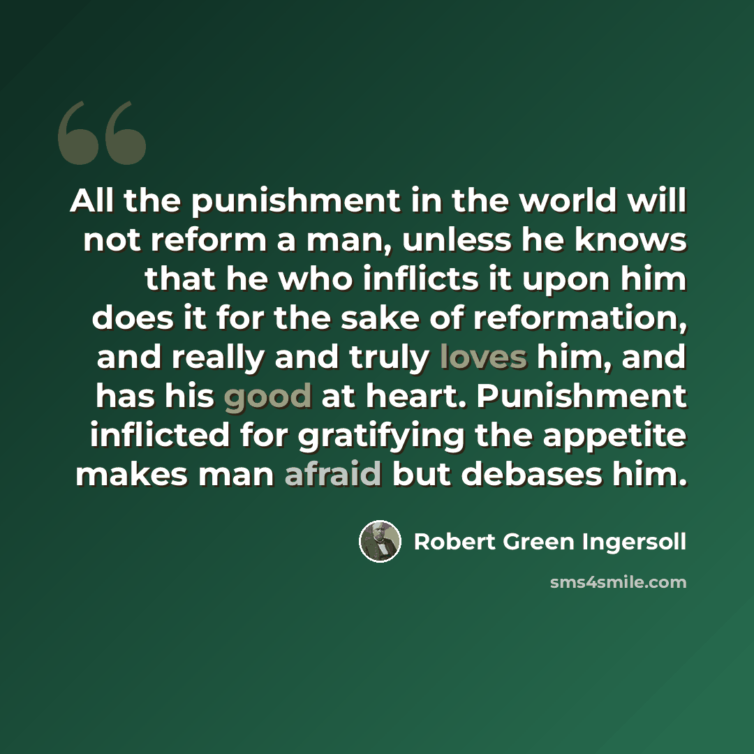 “All the punishment in the world will not reform a man, unless he knows that he who inflicts it upon him does it for the sake of reformation, and really and truly loves him, and has his good at heart. Punishment inflicted for gratifying the appetite makes man afraid but debases him.” quote by Robert Green Ingersoll