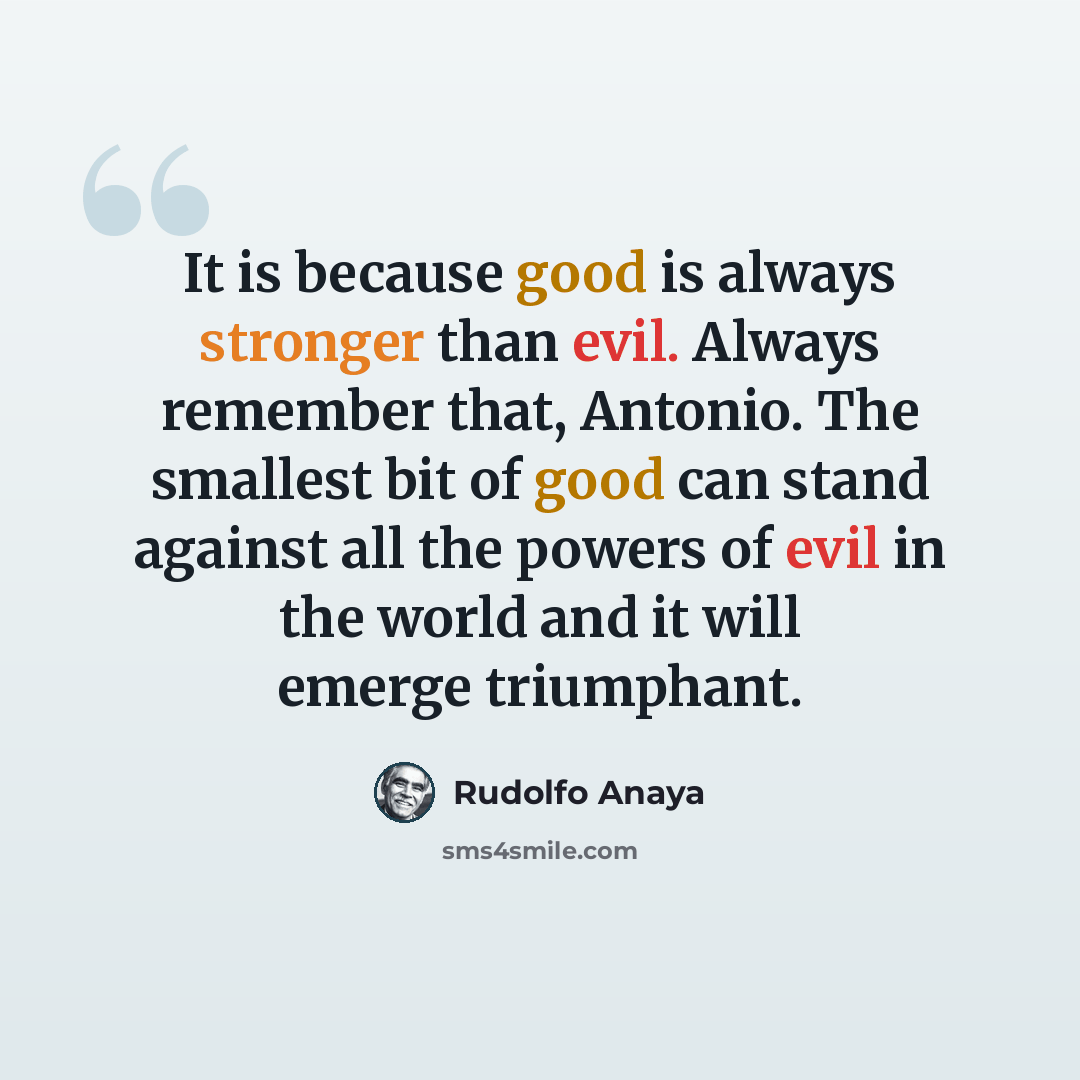 “It is because good is always stronger than evil. Always remember that, Antonio. The smallest bit of good can stand against all the powers of evil in the world and it will emerge triumphant.” quote by Rudolfo Anaya