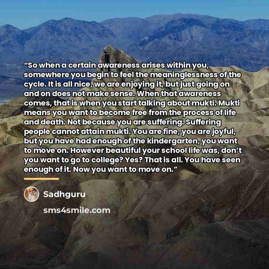 “So when a certain awareness arises within you, somewhere you begin to feel the meaninglessness of the cycle. It is all nice, we are enjoying it, but just going on and on does not make sense. When that awareness comes, that is when you start talking about mukti. Mukti means you want to become free…” quote by Sadhguru
