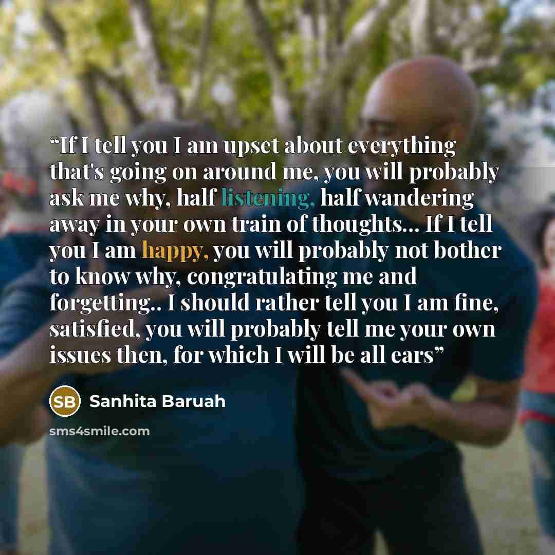 “If I tell you I am upset about everything that's going on around me, you will probably ask me why, half listening, half wandering away in your own train of thoughts... If I tell you I am happy, you will probably not bother to know why, congratulating me and forgetting.. I should rather tell you I…” quote by Sanhita Baruah