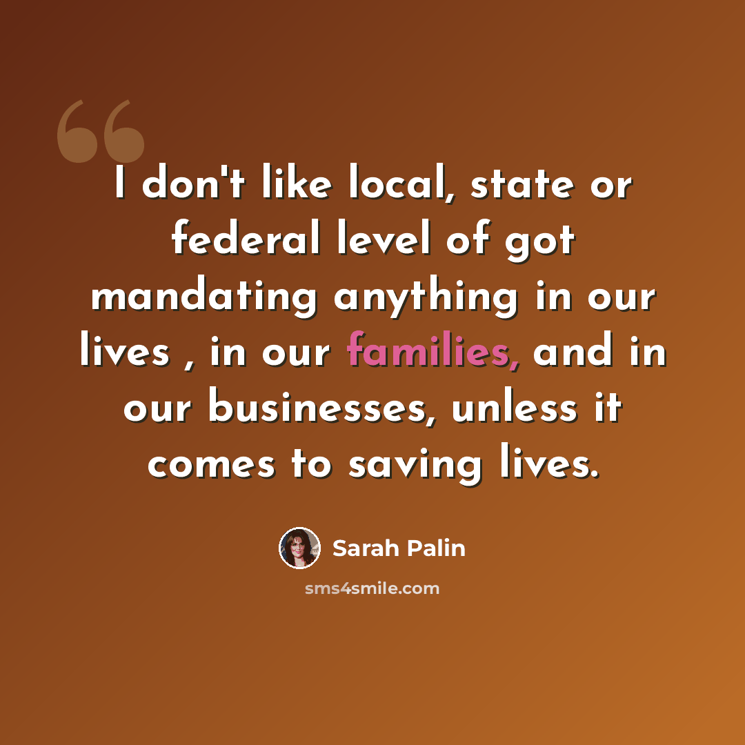 “I don't like local, state or federal level of got mandating anything in our lives , in our families, and in our businesses, unless it comes to saving lives.” quote by Sarah Palin