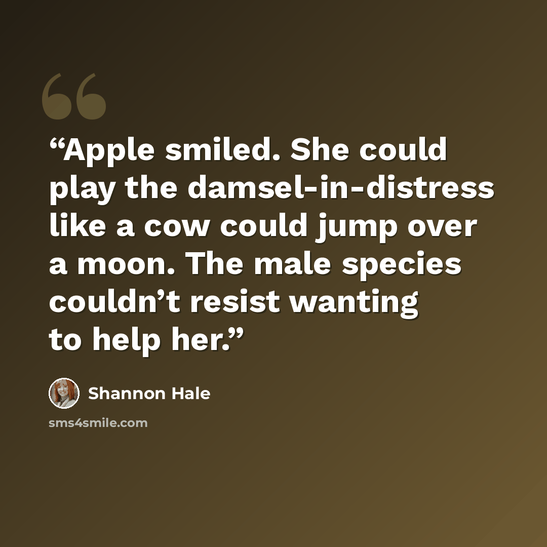“Apple smiled. She could play the damsel-in-distress like a cow could jump over a moon. The male species couldn’t resist wanting to help her.” quote by Shannon Hale