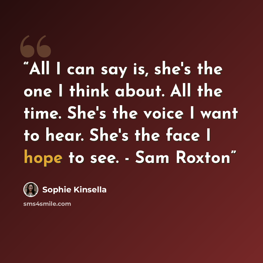 “All I can say is, she's the one I think about. All the time. She's the voice I want to hear. She's the face I hope to see. - Sam Roxton” quote by Sophie Kinsella