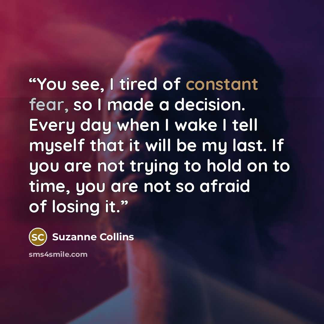 “You see, I tired of constant fear, so I made a decision. Every day when I wake I tell myself that it will be my last. If you are not trying to hold on to time, you are not so afraid of losing it.” quote by Suzanne Collins