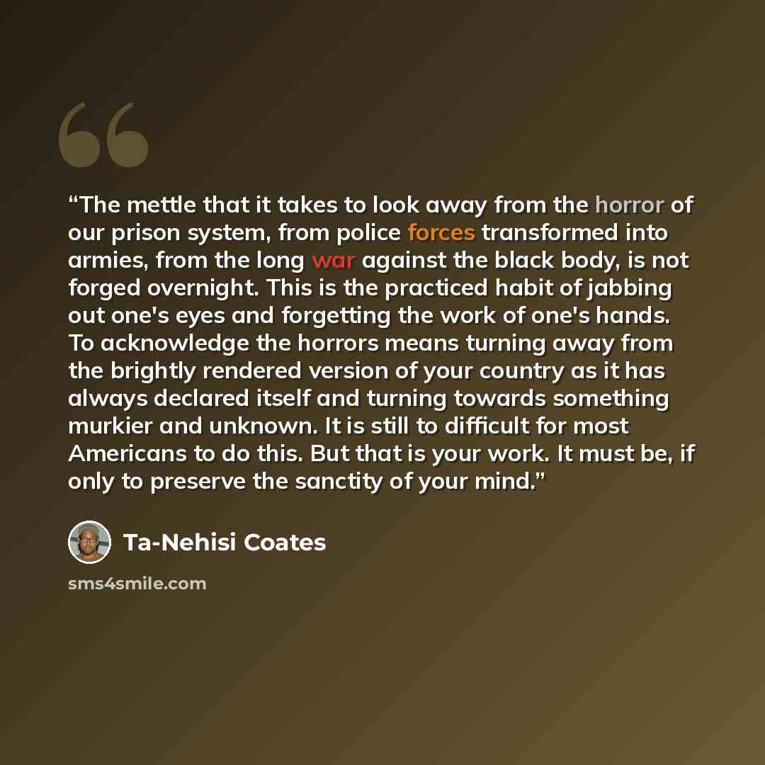 “The mettle that it takes to look away from the horror of our prison system, from police forces transformed into armies, from the long war against the black body, is not forged overnight. This is the practiced habit of jabbing out one's eyes and forgetting the work of one's hands. To acknowledge…” quote by Ta-Nehisi Coates