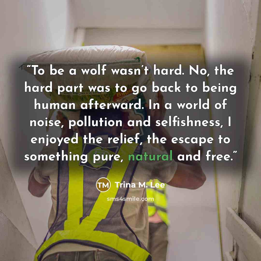 “To be a wolf wasn’t hard. No, the hard part was to go back to being human afterward. In a world of noise, pollution and selfishness, I enjoyed the relief, the escape to something pure, natural and free.” quote by Trina M. Lee