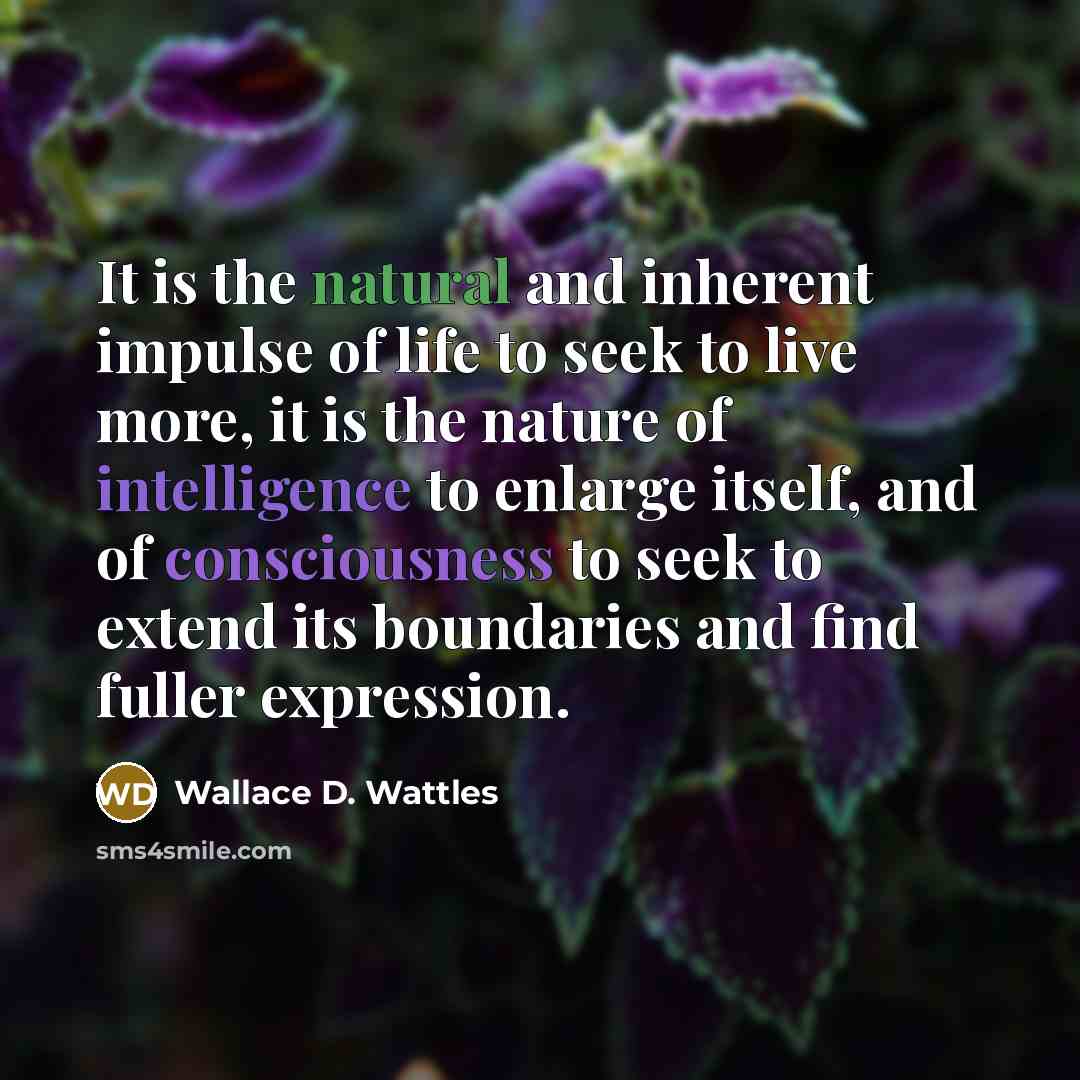“It is the natural and inherent impulse of life to seek to live more, it is the nature of intelligence to enlarge itself, and of consciousness to seek to extend its boundaries and find fuller expression.” quote by Wallace D. Wattles