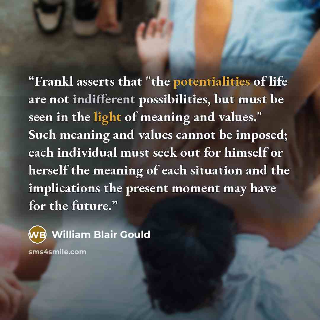“Frankl asserts that "the potentialities of life are not indifferent possibilities, but must be seen in the light of meaning and values." Such meaning and values cannot be imposed; each individual must seek out for himself or herself the meaning of each situation and the implications the present…” quote by William Blair Gould
