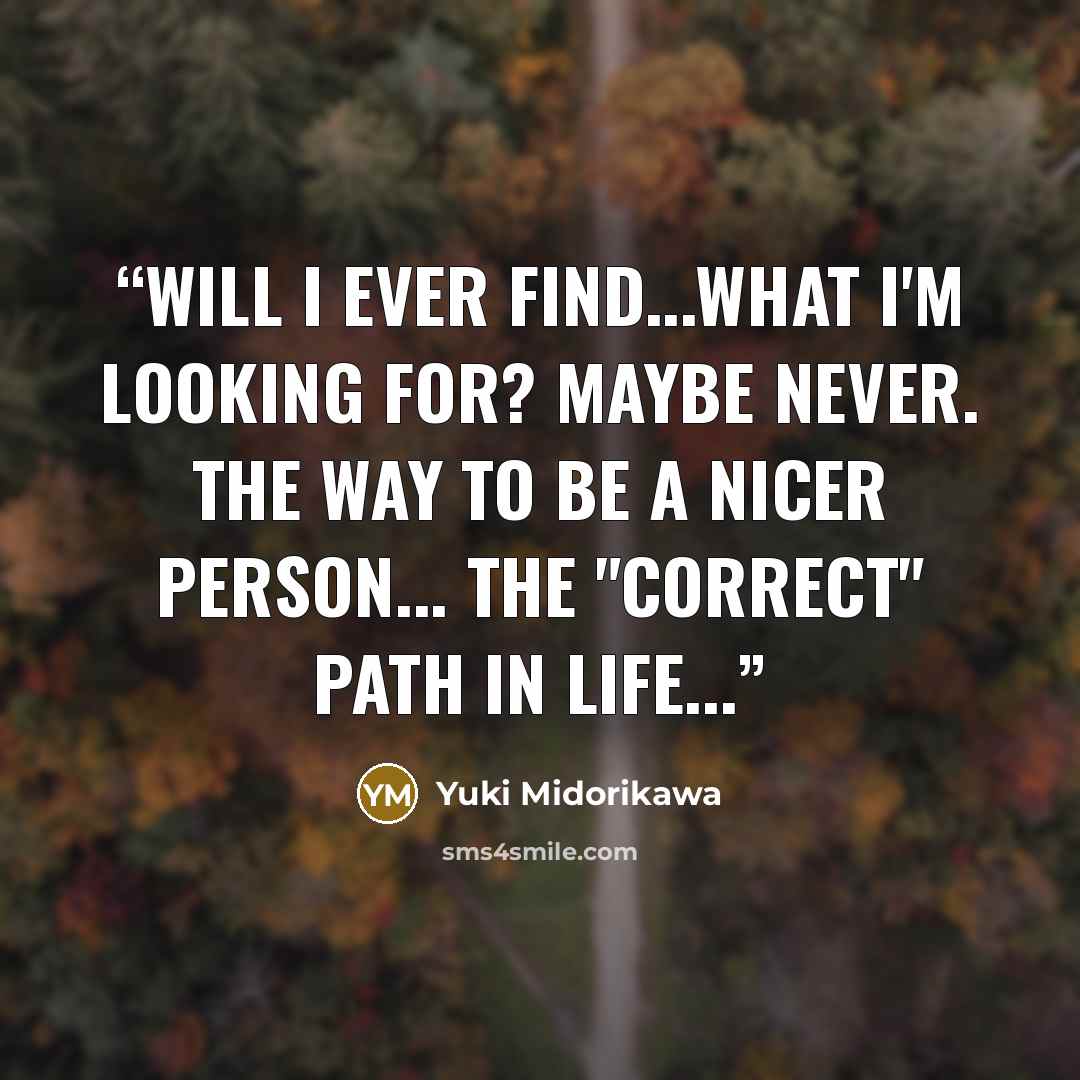“Will I ever find...what I'm looking for? Maybe never. The way to be a nicer person... the "correct" path in life...” quote by Yuki Midorikawa