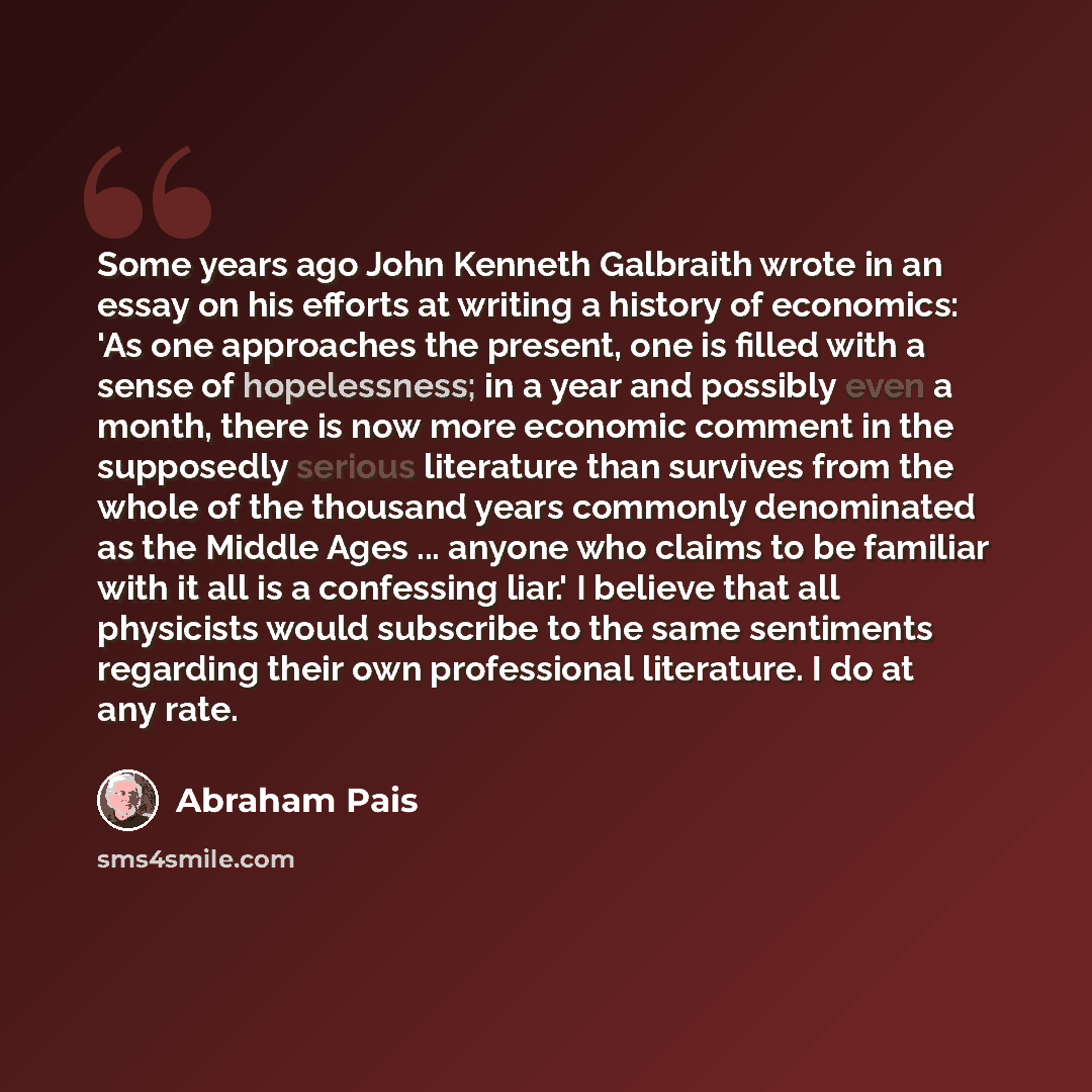 “Some years ago John Kenneth Galbraith wrote in an essay on his efforts at writing a history of economics: 'As one approaches the present, one is filled with a sense of hopelessness; in a year and possibly even a month, there is now more economic comment in the supposedly serious literature than…” quote by Abraham Pais