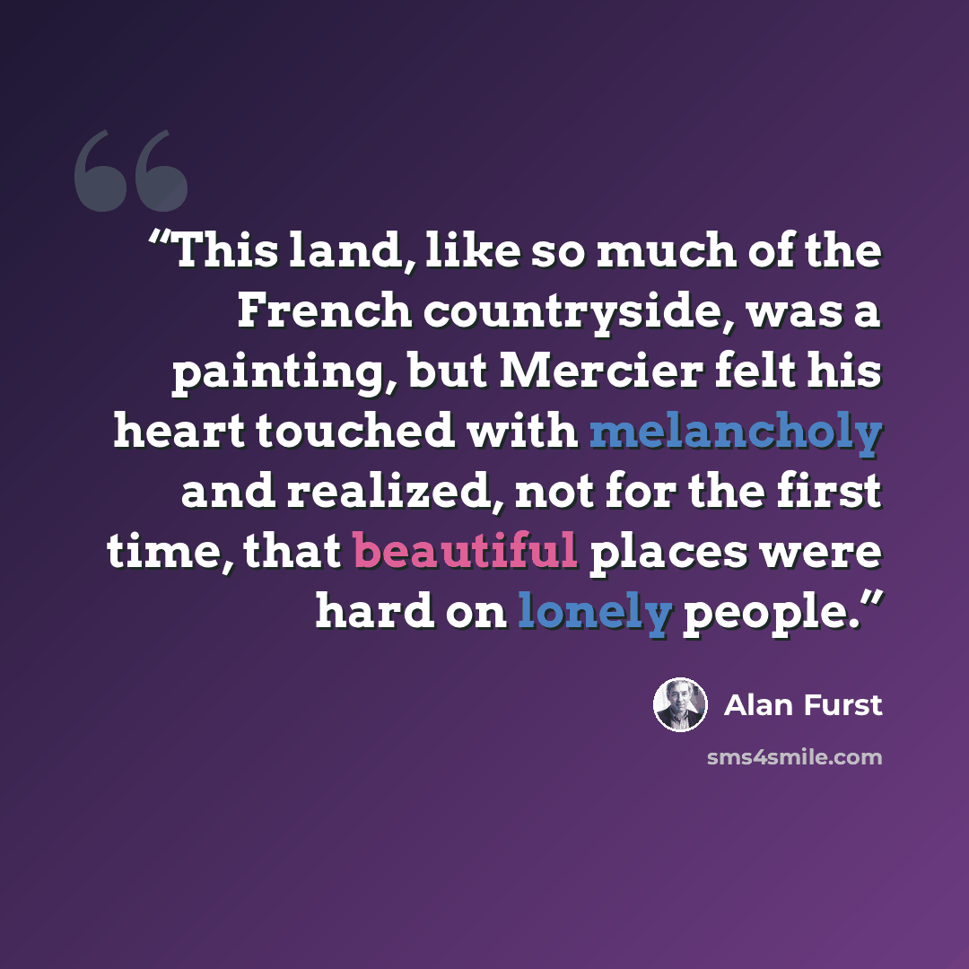 “This land, like so much of the French countryside, was a painting, but Mercier felt his heart touched with melancholy and realized, not for the first time, that beautiful places were hard on lonely people.” quote by Alan Furst
