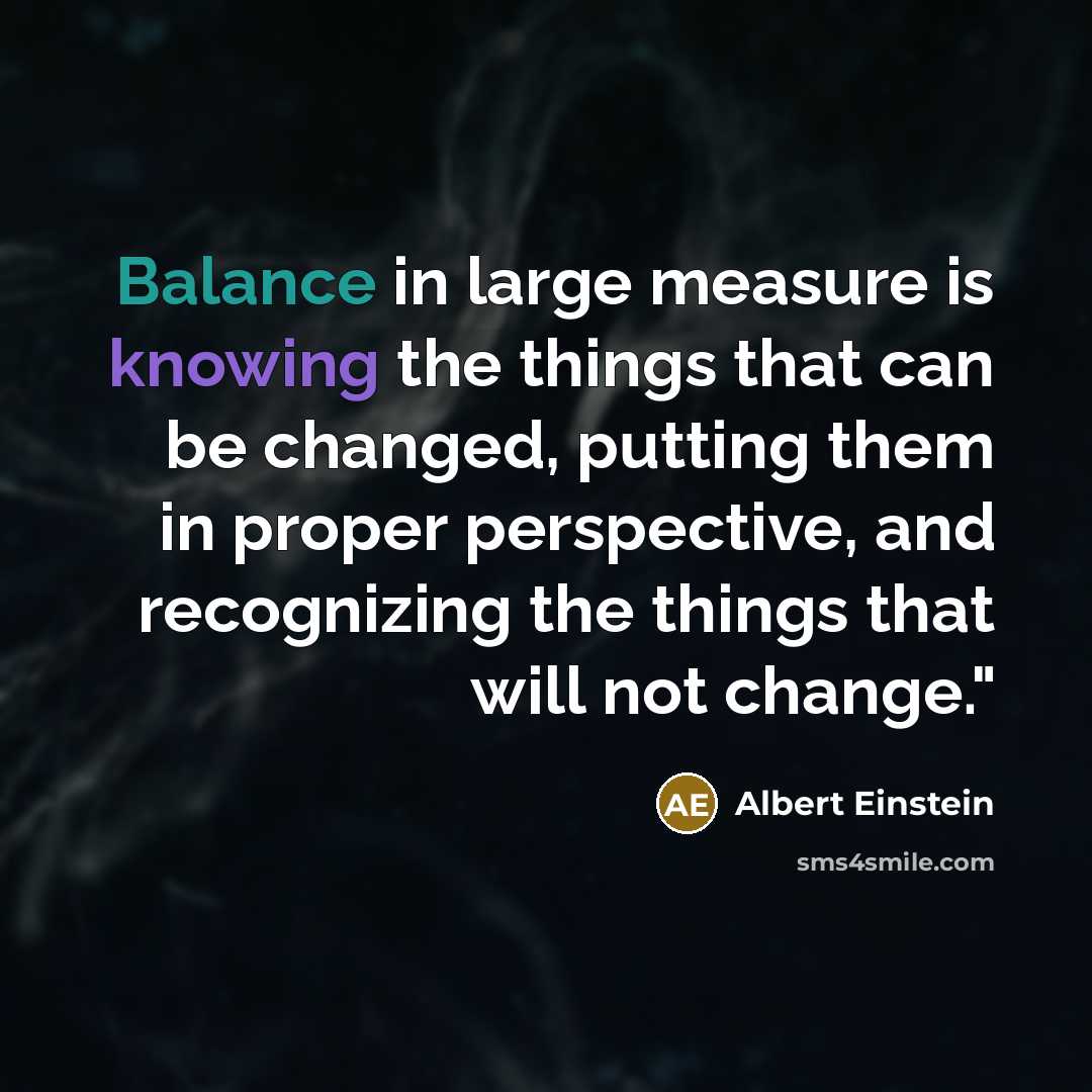 “Balance in large measure is knowing the things that can be changed, putting them in proper perspective, and recognizing the things that will not change."” quote by Albert Einstein