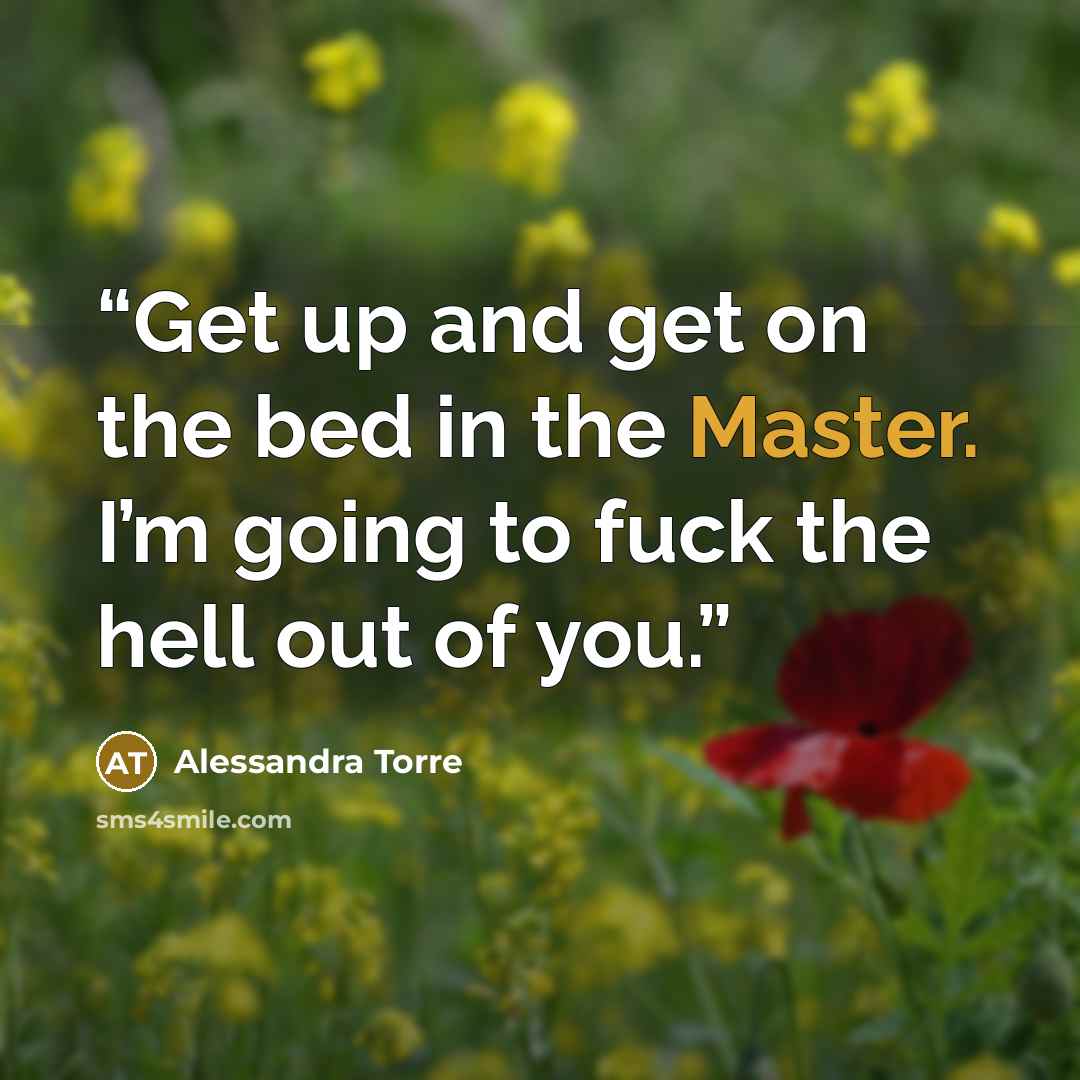 “Get up and get on the bed in the Master. I’m going to fuck the hell out of you.” quote by Alessandra Torre