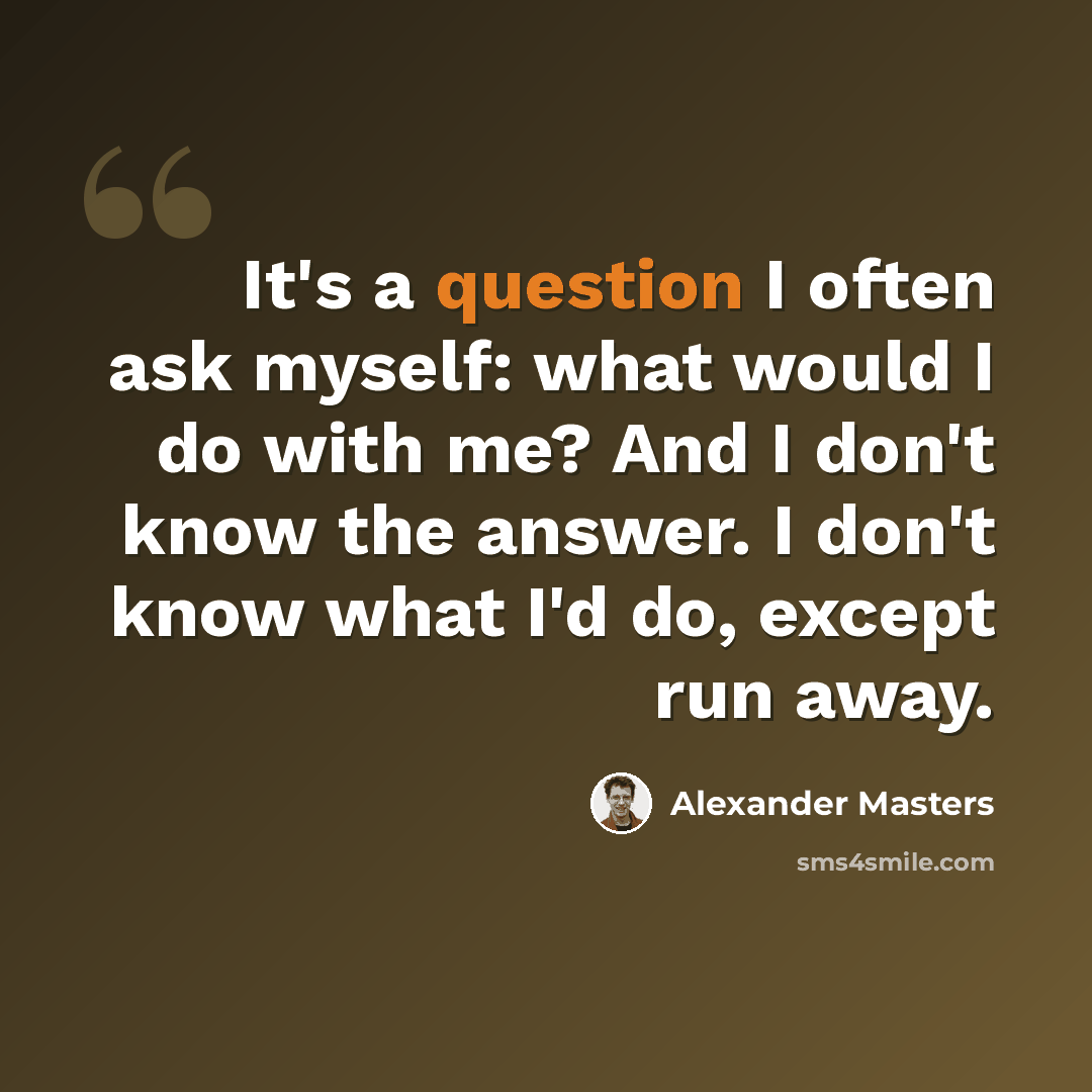 “It's a question I often ask myself: what would I do with me? And I don't know the answer. I don't know what I'd do, except run away.” quote by Alexander Masters