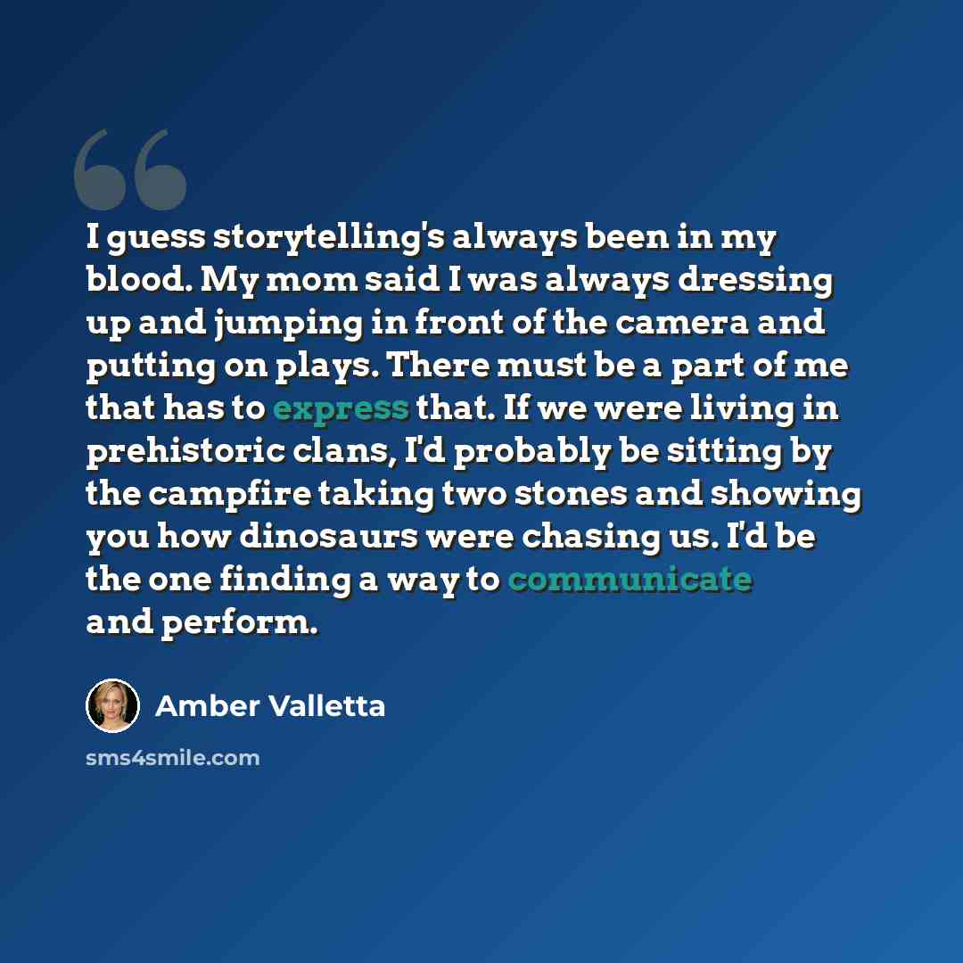 “I guess storytelling's always been in my blood. My mom said I was always dressing up and jumping in front of the camera and putting on plays. There must be a part of me that has to express that. If we were living in prehistoric clans, I'd probably be sitting by the campfire taking two stones and…” quote by Amber Valletta