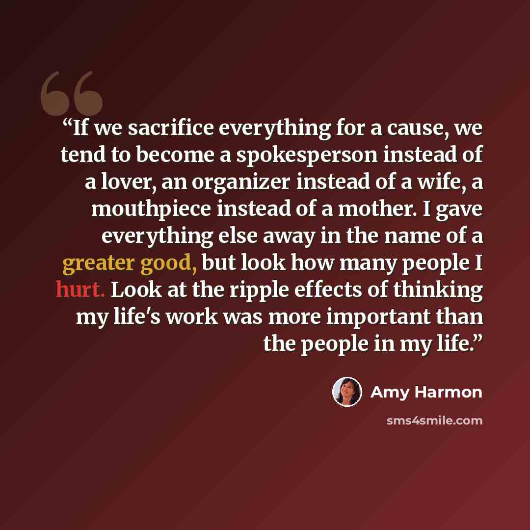 “If we sacrifice everything for a cause, we tend to become a spokesperson instead of a lover, an organizer instead of a wife, a mouthpiece instead of a mother. I gave everything else away in the name of a greater good, but look how many people I hurt. Look at the ripple effects of thinking my…” quote by Amy Harmon
