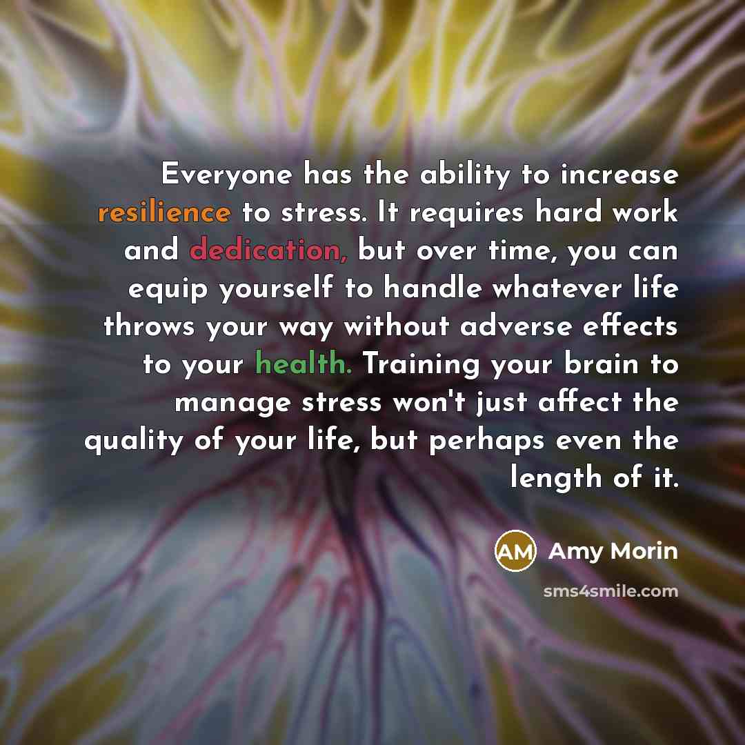 “Everyone has the ability to increase resilience to stress. It requires hard work and dedication, but over time, you can equip yourself to handle whatever life throws your way without adverse effects to your health. Training your brain to manage stress won't just affect the quality of your life…” quote by Amy Morin