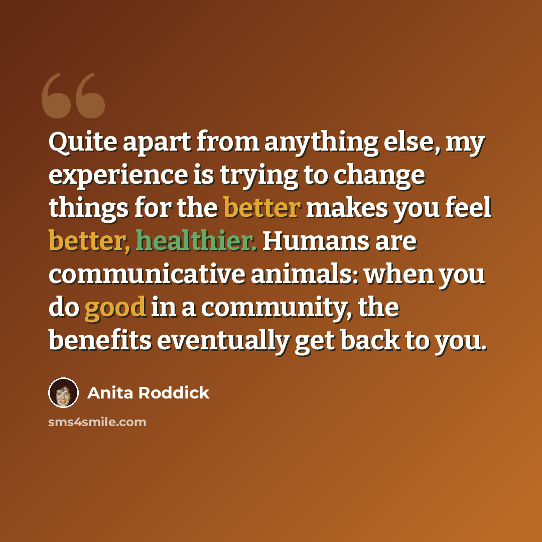 “Quite apart from anything else, my experience is trying to change things for the better makes you feel better, healthier. Humans are communicative animals: when you do good in a community, the benefits eventually get back to you.” quote by Anita Roddick