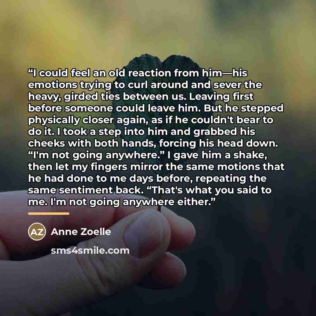 “I could feel an old reaction from him—his emotions trying to curl around and sever the heavy, girded ties between us. Leaving first before someone could leave him. But he stepped physically closer again, as if he couldn't bear to do it. I took a step into him and grabbed his cheeks with both…” quote by Anne Zoelle