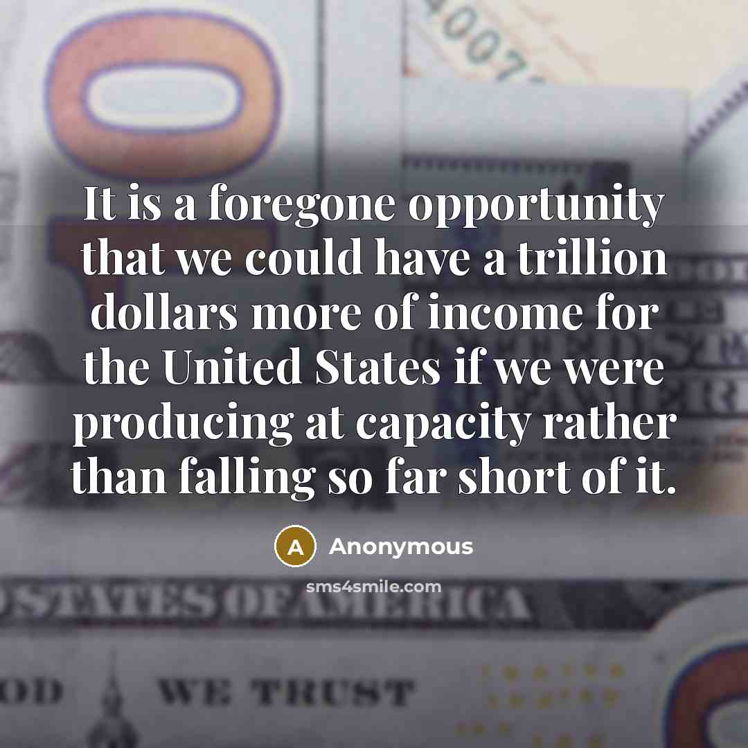 “It is a foregone opportunity that we could have a trillion dollars more of income for the United States if we were producing at capacity rather than falling so far short of it.” quote by Anonymous