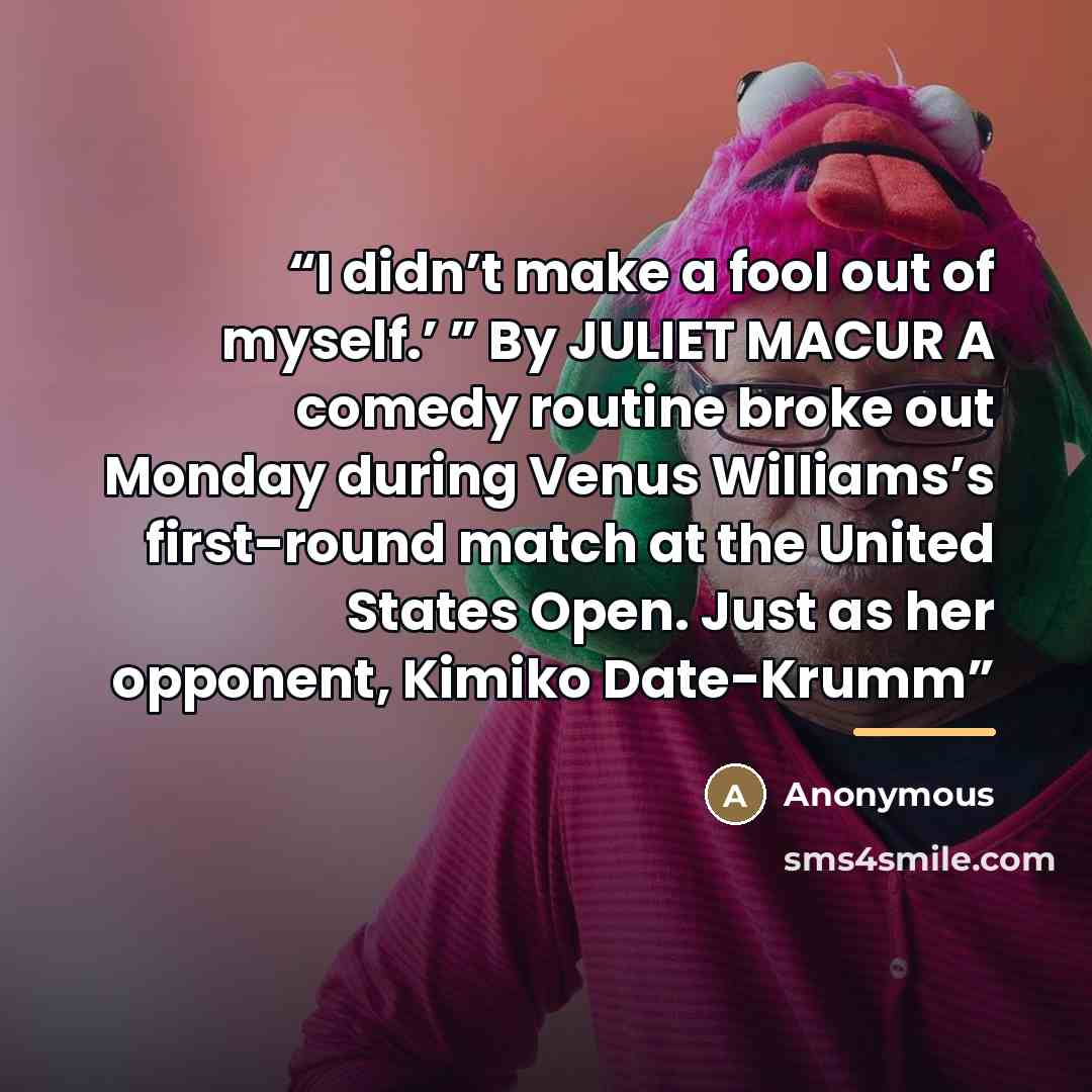 “I didn’t make a fool out of myself.’ ” By JULIET MACUR A comedy routine broke out Monday during Venus Williams’s first-round match at the United States Open. Just as her opponent, Kimiko Date-Krumm” quote by Anonymous
