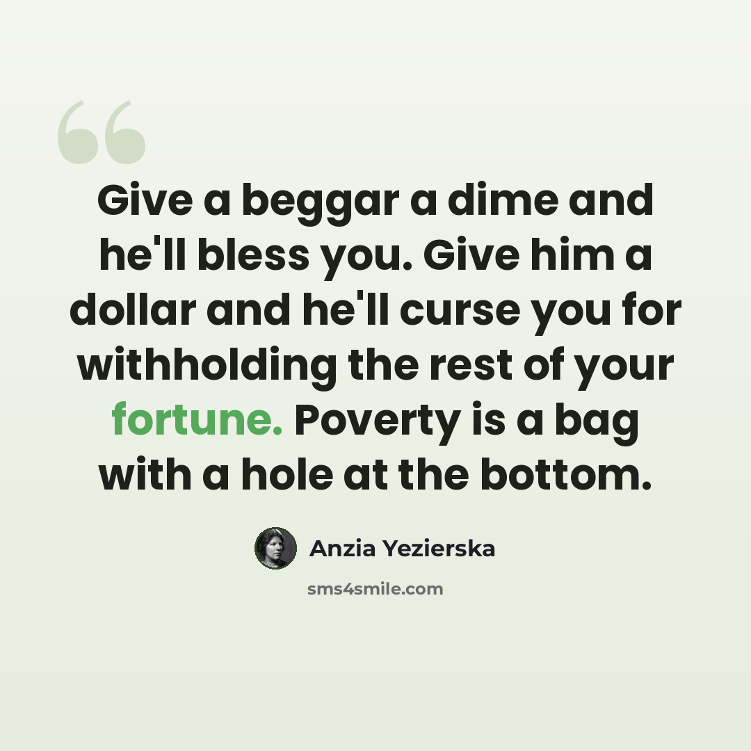 “Give a beggar a dime and he'll bless you. Give him a dollar and he'll curse you for withholding the rest of your fortune. Poverty is a bag with a hole at the bottom.” quote by Anzia Yezierska