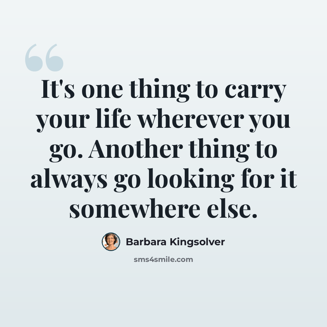“It's one thing to carry your life wherever you go. Another thing to always go looking for it somewhere else.” quote by Barbara Kingsolver