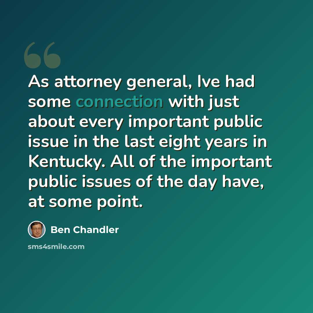 “As attorney general, Ive had some connection with just about every important public issue in the last eight years in Kentucky. All of the important public issues of the day have, at some point.” quote by Ben Chandler