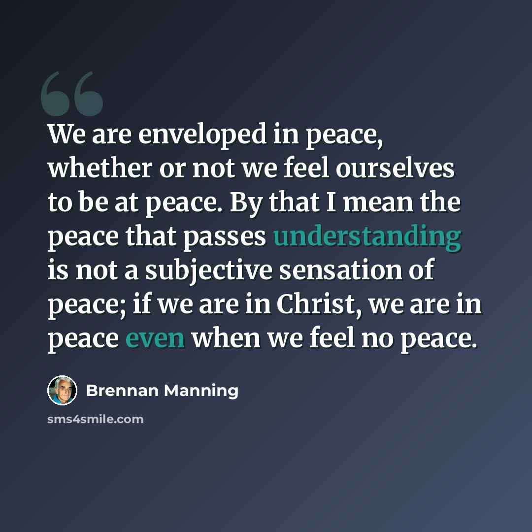 “We are enveloped in peace, whether or not we feel ourselves to be at peace. By that I mean the peace that passes understanding is not a subjective sensation of peace; if we are in Christ, we are in peace even when we feel no peace.” quote by Brennan Manning