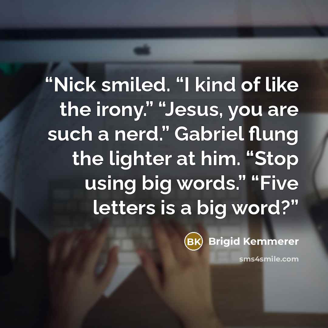 “Nick smiled. “I kind of like the irony.” “Jesus, you are such a nerd.” Gabriel flung the lighter at him. “Stop using big words.” “Five letters is a big word?” quote by Brigid Kemmerer