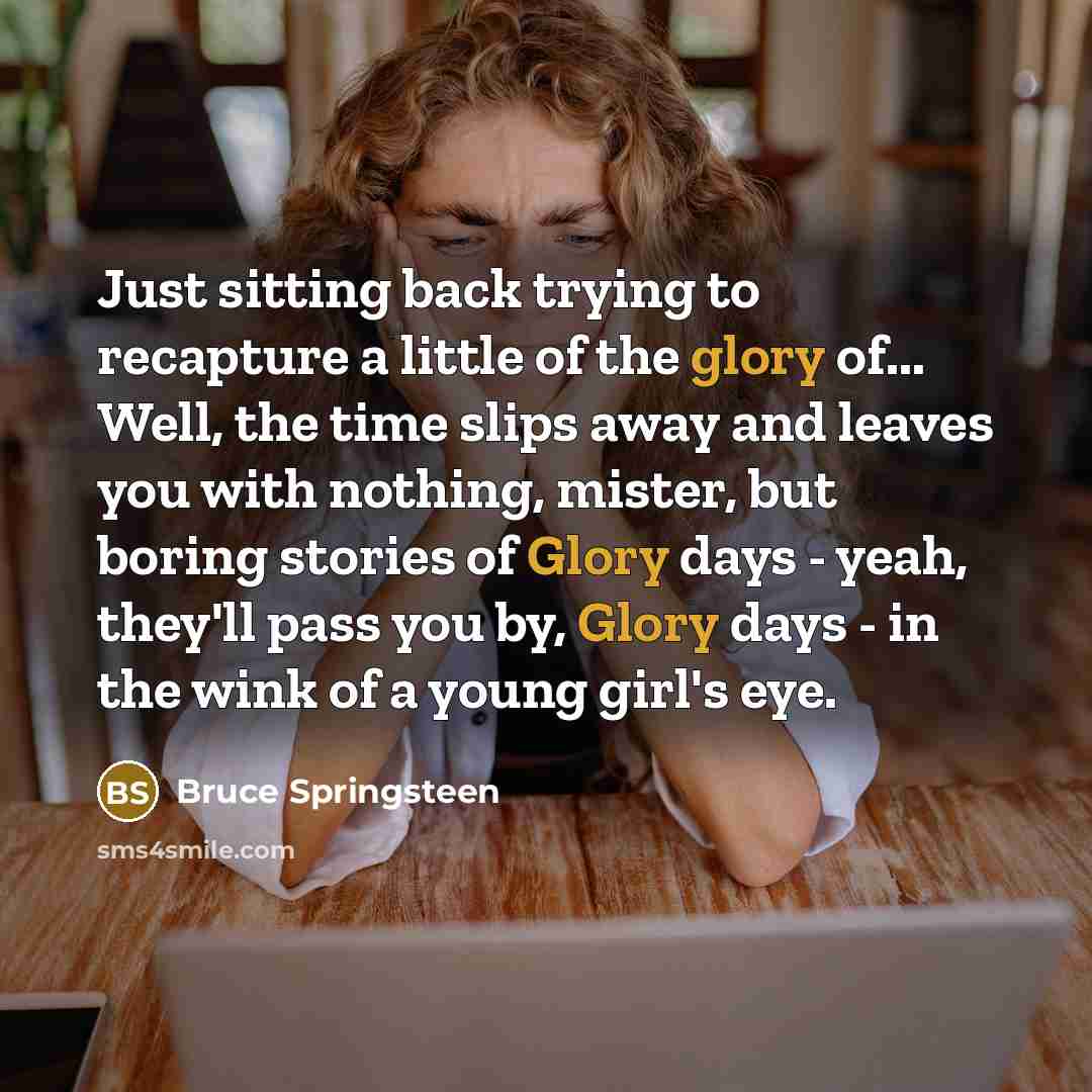 “Just sitting back trying to recapture a little of the glory of... Well, the time slips away and leaves you with nothing, mister, but boring stories of Glory days - yeah, they'll pass you by, Glory days - in the wink of a young girl's eye.” quote by Bruce Springsteen