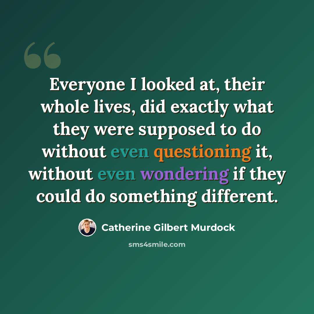 “Everyone I looked at, their whole lives, did exactly what they were supposed to do without even questioning it, without even wondering if they could do something different.” quote by Catherine Gilbert Murdock