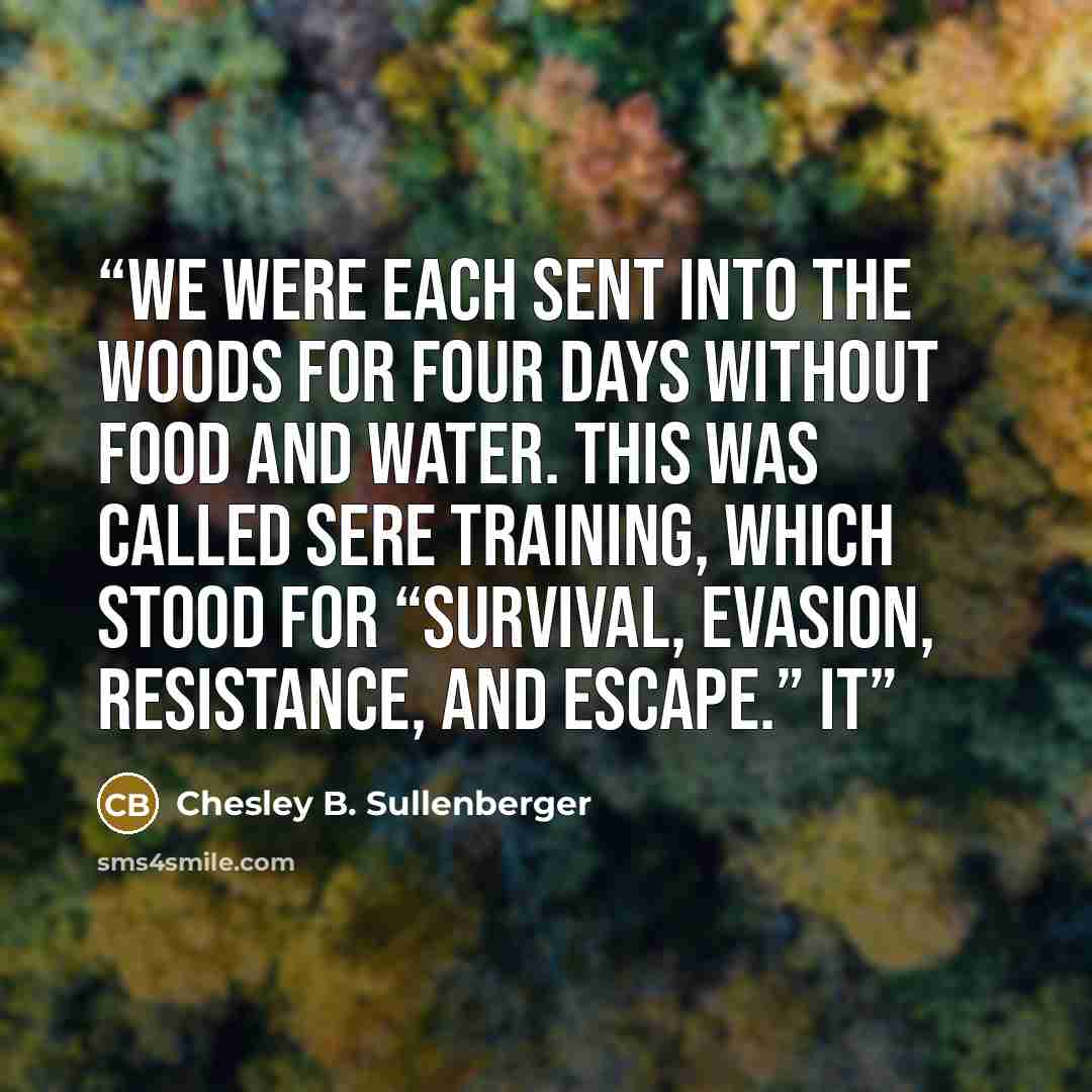 “We were each sent into the woods for four days without food and water. This was called SERE training, which stood for “survival, evasion, resistance, and escape.” It” quote by Chesley B. Sullenberger