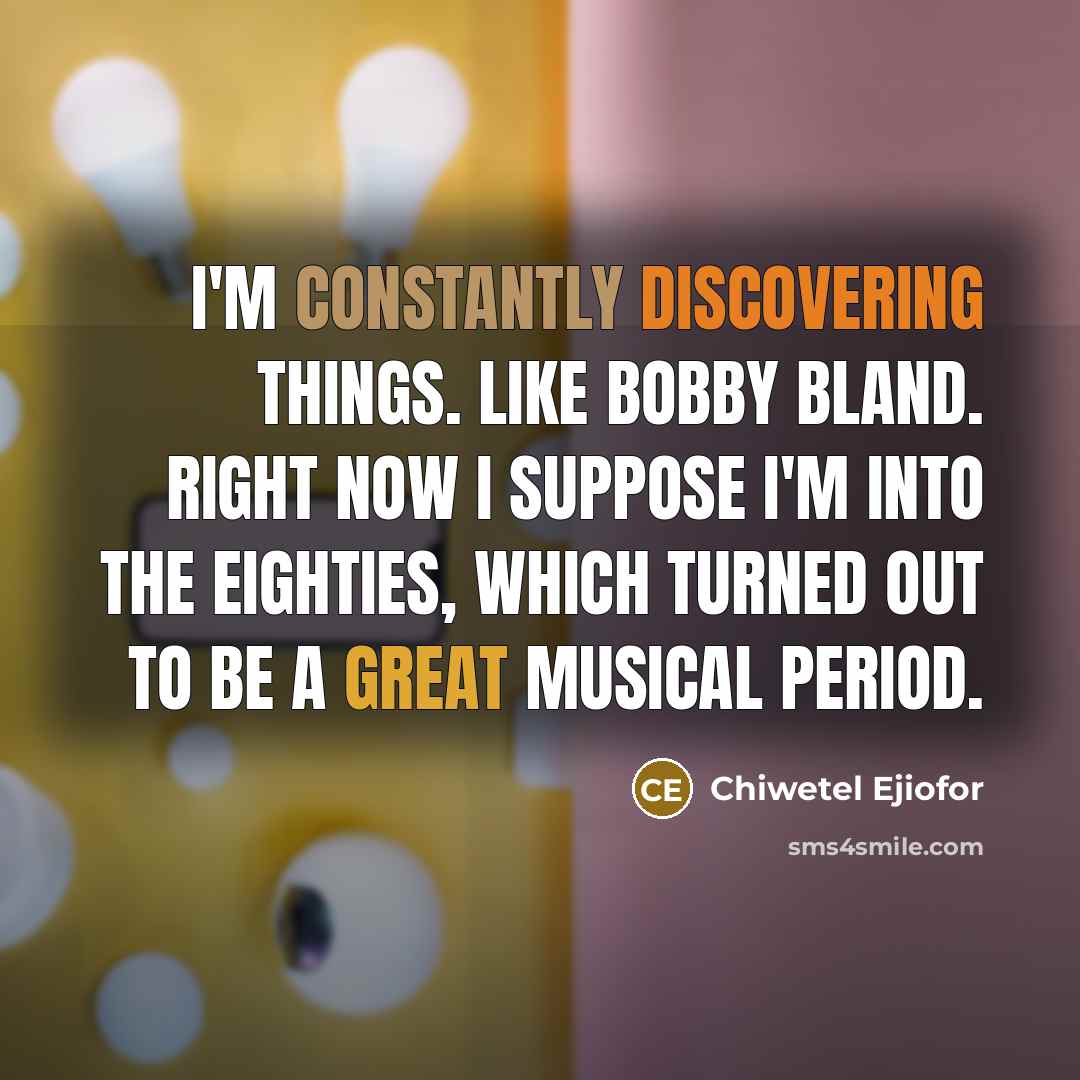 “I'm constantly discovering things. Like Bobby Bland. Right now I suppose I'm into the Eighties, which turned out to be a great musical period.” quote by Chiwetel Ejiofor