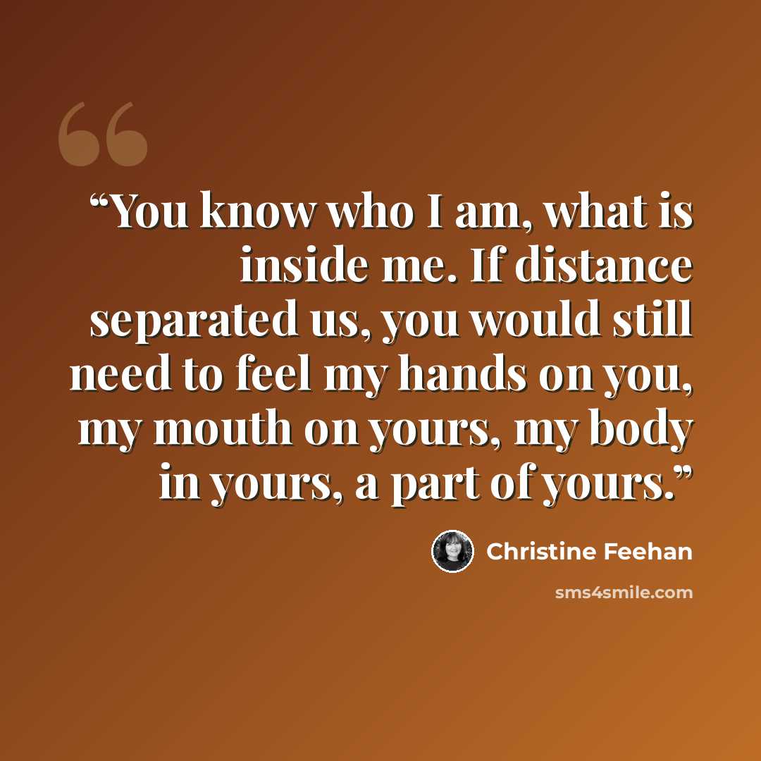 “You know who I am, what is inside me. If distance separated us, you would still need to feel my hands on you, my mouth on yours, my body in yours, a part of yours.” quote by Christine Feehan