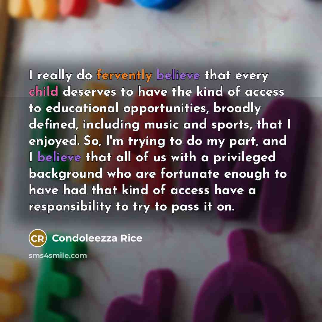 “I really do fervently believe that every child deserves to have the kind of access to educational opportunities, broadly defined, including music and sports, that I enjoyed. So, I'm trying to do my part, and I believe that all of us with a privileged background who are fortunate enough to have had…” quote by Condoleezza Rice