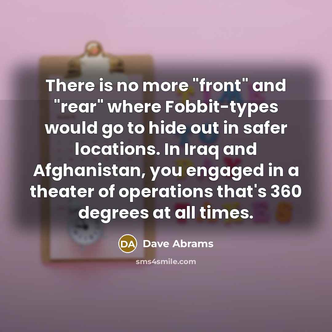 “There is no more "front" and "rear" where Fobbit-types would go to hide out in safer locations. In Iraq and Afghanistan, you engaged in a theater of operations that's 360 degrees at all times.” quote by Dave Abrams