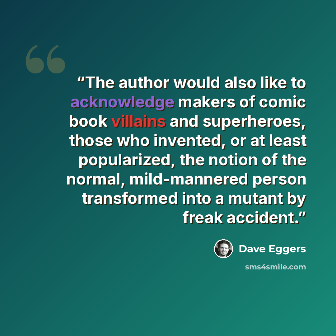 “The author would also like to acknowledge makers of comic book villains and superheroes, those who invented, or at least popularized, the notion of the normal, mild-mannered person transformed into a mutant by freak accident.” quote by Dave Eggers