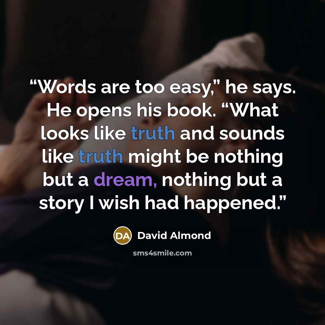 “Words are too easy,” he says. He opens his book. “What looks like truth and sounds like truth might be nothing but a dream, nothing but a story I wish had happened.” quote by David Almond