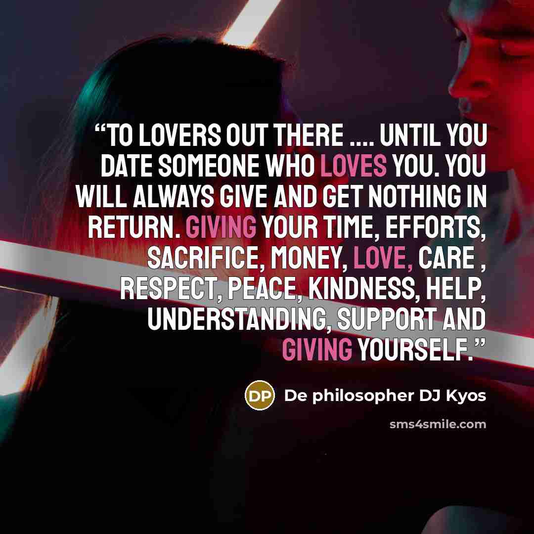 “To lovers out there …. Until you date someone who loves you. You will always give and get nothing In return. Giving your time, efforts, sacrifice, money, love, care , respect, peace, kindness, help, understanding, support and giving yourself.” quote by De philosopher DJ Kyos