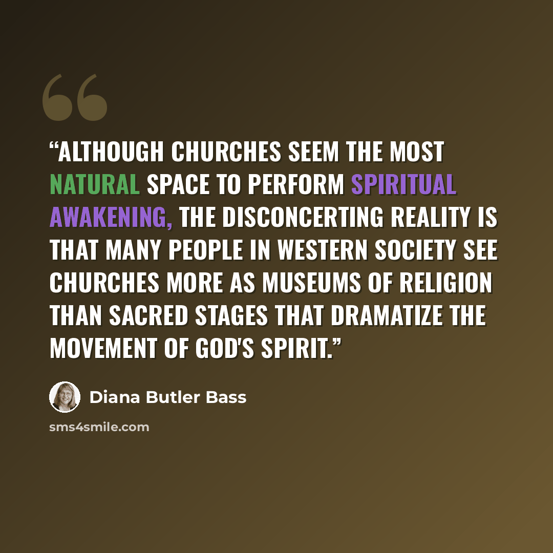 “Although churches seem the most natural space to perform spiritual awakening, the disconcerting reality is that many people in Western society see churches more as museums of religion than sacred stages that dramatize the movement of God's spirit.” quote by Diana Butler Bass