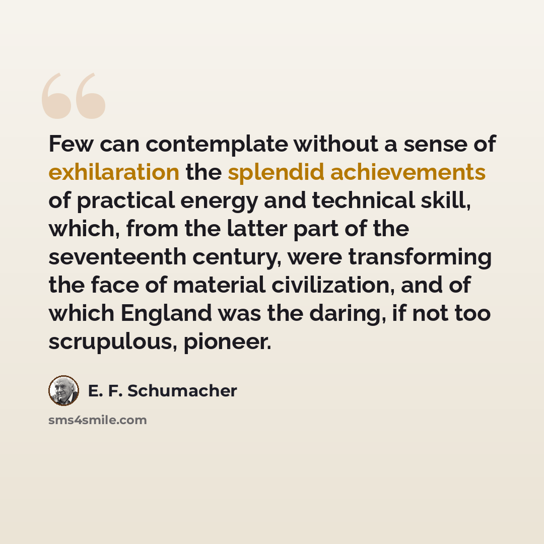 “Few can contemplate without a sense of exhilaration the splendid achievements of practical energy and technical skill, which, from the latter part of the seventeenth century, were transforming the face of material civilization, and of which England was the daring, if not too scrupulous, pioneer.” quote by E. F. Schumacher