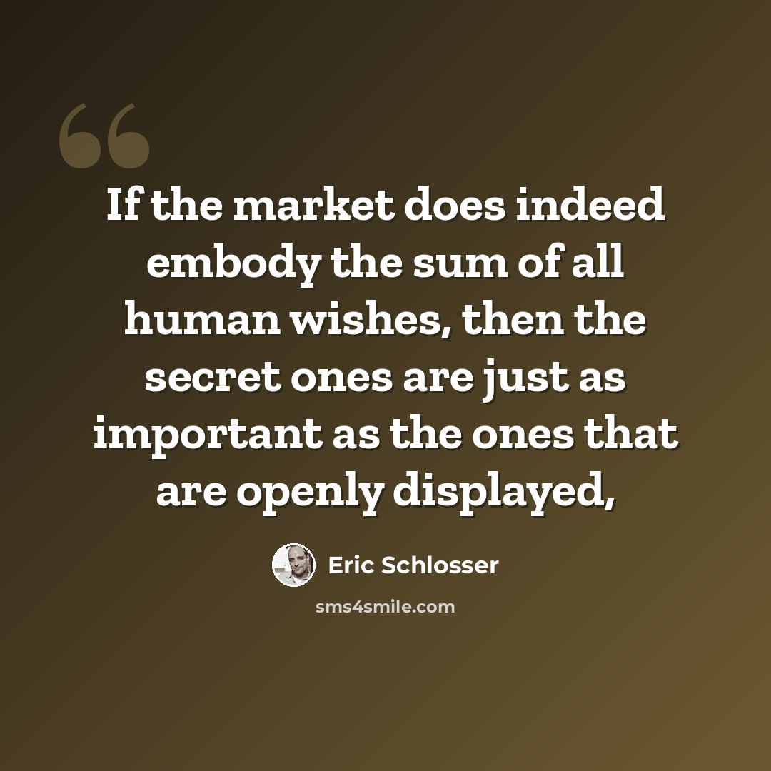 “If the market does indeed embody the sum of all human wishes, then the secret ones are just as important as the ones that are openly displayed,” quote by Eric Schlosser