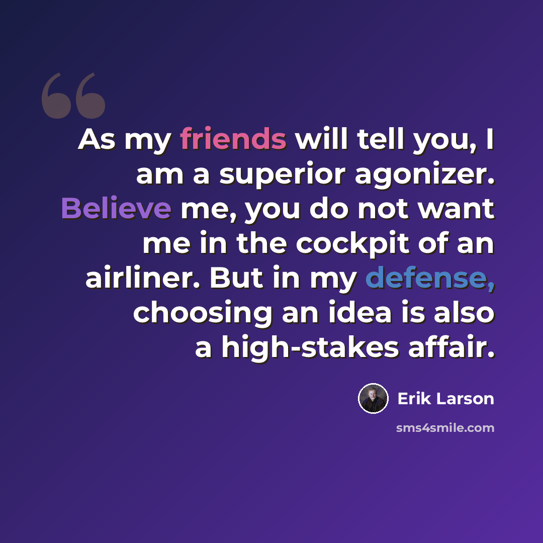 “As my friends will tell you, I am a superior agonizer. Believe me, you do not want me in the cockpit of an airliner. But in my defense, choosing an idea is also a high-stakes affair.” quote by Erik Larson