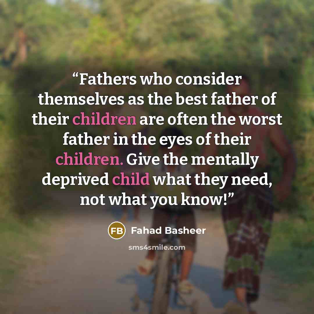 “Fathers who consider themselves as the best father of their children are often the worst father in the eyes of their children. Give the mentally deprived child what they need, not what you know!” quote by Fahad Basheer