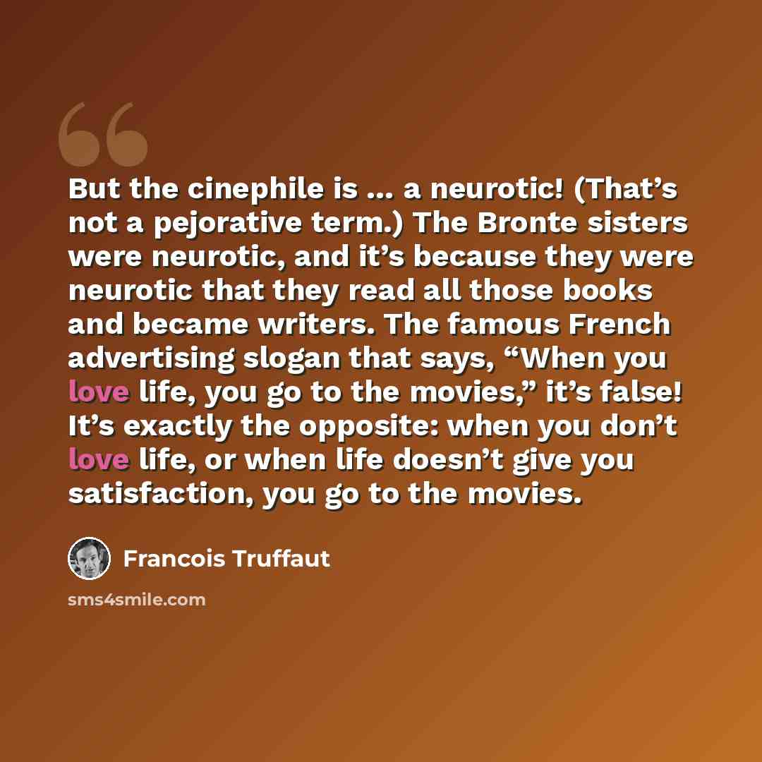 “But the cinephile is … a neurotic! (That’s not a pejorative term.) The Bronte sisters were neurotic, and it’s because they were neurotic that they read all those books and became writers. The famous French advertising slogan that says, “When you love life, you go to the movies,” it’s false! It’s…” quote by Francois Truffaut